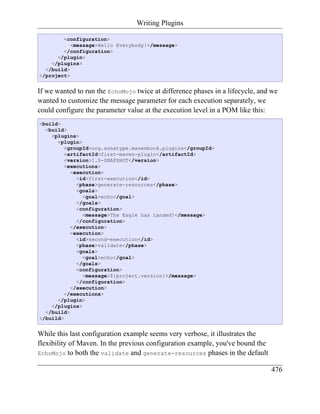Writing Plugins

        <configuration>
           <message>Hello Everybody!</message>
        </configuration>
      </plugin>
    </plugins>
  </build>
</project>


If we wanted to run the EchoMojo twice at difference phases in a lifecycle, and we
wanted to customize the message parameter for each execution separately, we
could configure the parameter value at the execution level in a POM like this:
<build>
  <build>
    <plugins>
      <plugin>
         <groupId>org.sonatype.mavenbook.plugins</groupId>
         <artifactId>first-maven-plugin</artifactId>
         <version>1.0-SNAPSHOT</version>
         <executions>
           <execution>
             <id>first-execution</id>
             <phase>generate-resources</phase>
             <goals>
               <goal>echo</goal>
             </goals>
             <configuration>
               <message>The Eagle has Landed!</message>
             </configuration>
           </execution>
           <execution>
             <id>second-execution</id>
             <phase>validate</phase>
             <goals>
               <goal>echo</goal>
             </goals>
             <configuration>
               <message>${project.version}</message>
             </configuration>
           </execution>
         </executions>
      </plugin>
    </plugins>
  </build>
</build>


While this last configuration example seems very verbose, it illustrates the
flexibility of Maven. In the previous configuration example, you've bound the
EchoMojo to both the validate and generate-resources phases in the default

                                                                                476
 