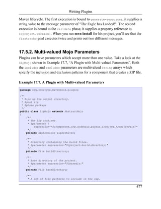 Writing Plugins

Maven lifecycle. The first execution is bound to generate-resources, it supplies a
string value to the message parameter of "The Eagle has Landed!". The second
execution is bound to the validate phase, it supplies a property reference to
${project.version}. When you run mvn install for his project, you'll see that the
first:echo goal executes twice and prints out two different messages.



17.5.2. Multi-valued Mojo Parameters
Plugins can have parameters which accept more than one value. Take a look at the
ZipMojo shown in Example 17.7, “A Plugin with Multi-valued Parameters”. Both
the includes and excludes parameters are multivalued String arrays which
specify the inclusion and exclusion patterns for a component that creates a ZIP file.

Example 17.7. A Plugin with Multi-valued Parameters
package org.sonatype.mavenbook.plugins

/**
  * Zips up the output directory.
  * @goal zip
  * @phase package
  */
public class ZipMojo extends AbstractMojo
{
     /**
      * The Zip archiver.
      * @parameter 
          expression="${component.org.codehaus.plexus.archiver.Archiver#zip}"
      */
     private ZipArchiver zipArchiver;

    /**
     * Directory containing the build files.
     * @parameter expression="${project.build.directory}"
     */
    private File buildDirectory;

    /**
     * Base directory of the project.
     * @parameter expression="${basedir}"
     */
    private File baseDirectory;

    /**
     * A set of file patterns to include in the zip.


                                                                                 477
 