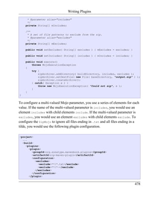 Writing Plugins

     * @parameter alias="includes"
     */
    private String[] mIncludes;

    /**
     * A set of file patterns to exclude from the zip.
     * @parameter alias="excludes"
     */
    private String[] mExcludes;

    public void setExcludes( String[] excludes ) { mExcludes = excludes; }

    public void setIncludes( String[] includes ) { mIncludes = includes; }

    public void execute()
        throws MojoExecutionException
    {
        try {
            zipArchiver.addDirectory( buildDirectory, includes, excludes );
            zipArchiver.setDestFile( new File( baseDirectory, "output.zip" ) );
            zipArchiver.createArchive();
        } catch( Exception e ) {
            throw new MojoExecutionException( "Could not zip", e );
        }
    }
}


To configure a multi-valued Mojo parameter, you use a series of elements for each
value. If the name of the multi-valued parameter is includes, you would use an
element includes with child elements include. If the multi-valued parameter is
excludes, you would use an element excludes with child elements exclude. To
configure the ZipMojo to ignore all files ending in .txt and all files ending in a
tilde, you would use the following plugin configuration.

<project>
  ...
  <build>
    <plugins>
      <plugin>
        <groupId>org.sonatype.mavenbook.plugins</groupId>
        <artifactId>zip-maven-plugin</artifactId>
        <configuration>
          <excludes>
            <exclude>**/*.txt</exclude>
            <exclude>**/*~</exclude>
          </excludes>
        </configuration>
      </plugin>


                                                                               478
 