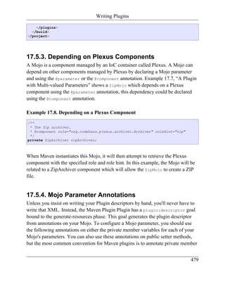 Writing Plugins

    </plugins>
  </build>
</project>




17.5.3. Depending on Plexus Components
A Mojo is a component managed by an IoC container called Plexus. A Mojo can
depend on other components managed by Plexus by declaring a Mojo parameter
and using the @parameter or the @component annotation. Example 17.7, “A Plugin
with Multi-valued Parameters” shows a ZipMojo which depends on a Plexus
component using the @parameter annotation, this dependency could be declared
using the @component annotation.

Example 17.8. Depending on a Plexus Component
/**
 * The Zip archiver.
 * @component role="org.codehaus.plexus.archiver.Archiver" roleHint="zip"
 */
private ZipArchiver zipArchiver;



When Maven instantiates this Mojo, it will then attempt to retrieve the Plexus
component with the specified role and role hint. In this example, the Mojo will be
related to a ZipArchiver component which will allow the ZipMojo to create a ZIP
file.


17.5.4. Mojo Parameter Annotations
Unless you insist on writing your Plugin descriptors by hand, you'll never have to
write that XML. Instead, the Maven Plugin Plugin has a plugin:descriptor goal
bound to the generate-resources phase. This goal generates the plugin descriptor
from annotations on your Mojo. To configure a Mojo parameter, you should use
the following annotations on either the private member variables for each of your
Mojo's parameters. You can also use these annotations on public setter methods,
but the most common convention for Maven plugins is to annotate private member


                                                                                479
 