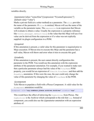 Writing Plugins

variables directly.

    @parameter [alias="someAlias"] [expression="${someExpression}"]
    [default-value="value"]
   Marks a private field (or a setter method) as a parameter. The alias provides
   the name of the parameter. If alias is omitted, Maven will use the name of the
   variable as the parameter name. The expression is an expression that Maven
   will evaluate to obtain a value. Usually the expression is a property reference
   like ${echo.message}. default-value is the value that this Mojo will use if no
   value can be derived from the expression or if a value was not explicitly
   supplied via plugin configuration in a POM.

    @required
   If this annotation is present, a valid value for this parameter is required prior to
   Mojo execution. If Maven tries to execute this Mojo and the parameter has a
   null value, Maven will throw and error when it tries to execute this goal.

    @readonly
   If this annotation is present, the user cannot directly configuration this
   parameter in the POM. You would use this annotation with the expression
   attribute of the parameter annotation. For example, if you wanted to make sure
   that a particular parameter always had the value of the finalName POM
   property, you would list an expression of ${build.finalName} and then add the
   @readOnly annotation. If this were the case, the user could only change the
   value of this parameter by changing the value of finalName in the POM.

   @component
   Tells Maven to populate a field with a Plexus Component. A valid value for the
   @component annotation would be:
@component role="org.codehaus.plexus.archiver.Archiver" roleHint="zip"


   This would have the effect of retrieving the ZipArchiver from Plexus. The
   ZipArchiver is the Archiver which corresponds to the role hint zip. Instead of
   component, you could also use the @parameter annotation with an expression
   attribute of:

                                                                                    480
 