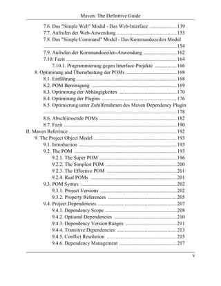 Maven: The Definitive Guide

         7.6. Das "Simple Web" Modul - Das Web-Interface ..................... 139
         7.7. Aufrufen der Web-Anwendung ............................................... 153
         7.8. Das "Simple Command" Modul - Das Kommandozeilen Modul
         ......................................................................................................... 154
         7.9. Aufrufen der Kommandozeilen-Anwendung .......................... 162
         7.10. Fazit ....................................................................................... 164
                7.10.1. Programmierung gegen Interface-Projekte ................. 166
     8. Optimirung und Überarbeitung der POMs ........................................ 168
         8.1. Einführung ............................................................................... 168
         8.2. POM Bereinigung ................................................................... 169
         8.3. Optimirung der Abhängigkeiten ............................................. 170
         8.4. Optimirung der Plugins ........................................................... 176
         8.5. Optimierung unter Zuhilfenahmen des Maven Dependency Plugin
         ......................................................................................................... 178
         8.6. Abschliessende POMs ............................................................. 182
         8.7. Fazit ......................................................................................... 190
II. Maven Reference ..................................................................................... 192
     9. The Project Object Model ................................................................. 193
         9.1. Introduction ............................................................................. 193
         9.2. The POM ................................................................................. 193
                9.2.1. The Super POM ............................................................. 196
                9.2.2. The Simplest POM ........................................................ 200
                9.2.3. The Effective POM ....................................................... 201
                9.2.4. Real POMs .................................................................... 201
         9.3. POM Syntax ............................................................................ 202
                9.3.1. Project Versions ............................................................ 202
                9.3.2. Property References ...................................................... 205
         9.4. Project Dependencies .............................................................. 207
                9.4.1. Dependency Scope ........................................................ 208
                9.4.2. Optional Dependencies ................................................. 210
                9.4.3. Dependency Version Ranges ........................................ 211
                9.4.4. Transitive Dependencies ............................................... 213
                9.4.5. Conflict Resolution ....................................................... 215
                9.4.6. Dependency Management ............................................. 217

                                                                                                                         v
 