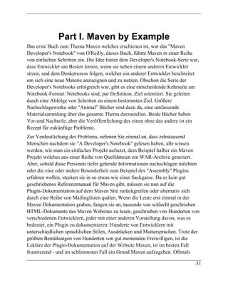 Part I. Maven by Example
Das erste Buch zum Thema Maven welches erschienen ist, war das "Maven
Developer's Notebook" von O'Reilly, dieses Buch, führte Maven in einer Reihe
von einfachen Schritten ein. Die Idee hinter dem Developer's Notebook-Serie war,
dass Entwickler am Besten lernen, wenn sie neben einem anderen Entwickler
sitzen, und dem Denkprozess folgen, welcher ein anderer Entwickler beschreitet
um sich eine neue Materie anzueignen und zu nutzen. Obschon die Serie der
Developer's Notebooks erfolgreich war, gibt es eine entscheidende Kehrseite am
Notebook-Format: Notebooks sind, par Definition, Ziel orientiert. Sie geleiten
durch eine Abfolge von Schritten zu einem bestimmten Ziel. Größere
Nachschlagewerke oder "Animal" Bücher sind dazu da, eine umfassende
Materialsammlung über das gesamte Thema darzustellen. Beide Bücher haben
Vor-und Nachteile, aber die Veröffentlichung des einen ohne das andere ist ein
Rezept für zukünftige Probleme.
Zur Verdeutlichung des Problems, nehmen Sie einmal an, dass zehntausend
Menschen nachdem sie "A Developer's Notebook" gelesen haben, alle wissen
werden, wie man ein einfaches Projekt aufsetzt, dem Beispiel halber ein Maven
Projekt welches aus einer Reihe von Quelldateien ein WAR-Archive generiert.
Aber, sobald diese Personen tiefer gehende Informationen nachschlagen möchten
oder die eine oder andere Besonderheit zum Beispiel des "Assembly" Plugins
erfahren wollen, stecken sie in so etwas wie einer Sackgasse. Da es kein gut
geschriebenes Referenzmanual für Maven gibt, müssen sie nun auf die
Plugin-Dokumentation auf dem Maven Site zurückgreifen oder alternativ sich
durch eine Reihe von Mailinglisten quälen. Wenn die Leute erst einmal in der
Maven Dokumentation graben, fangen sie an, tausende von schlecht geschrieben
HTML-Dokumente des Maven Websites zu lesen, geschrieben von Hunderten von
verschiedenen Entwicklern, jeder mit einer anderen Vorstellung davon, was es
bedeutet, ein Plugin zu dokumentieren: Hunderte von Entwicklern mit
unterschiedlichen sprachlichen Stilen, Ausdrücken und Muttersprachen. Trotz der
größten Bemühungen von Hunderten von gut meinenden Freiwilligen, ist die
Lektüre der Plugin-Dokumentation auf der Website Maven, ist im besten Fall
frustrierend - und im schlimmsten Fall ein Grund Maven aufzugeben. Oftmals

                                                                              31
 