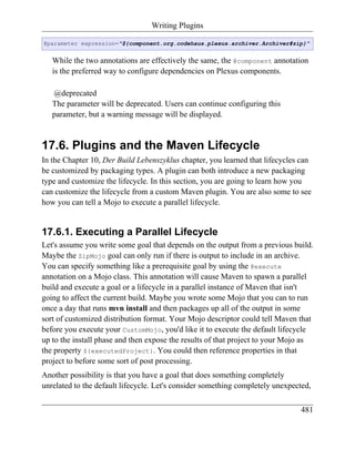 Writing Plugins

@parameter expression="${component.org.codehaus.plexus.archiver.Archiver#zip}"


   While the two annotations are effectively the same, the @component annotation
   is the preferred way to configure dependencies on Plexus components.

   @deprecated
   The parameter will be deprecated. Users can continue configuring this
   parameter, but a warning message will be displayed.


17.6. Plugins and the Maven Lifecycle
In the Chapter 10, Der Build Lebenszyklus chapter, you learned that lifecycles can
be customized by packaging types. A plugin can both introduce a new packaging
type and customize the lifecycle. In this section, you are going to learn how you
can customize the lifecycle from a custom Maven plugin. You are also some to see
how you can tell a Mojo to execute a parallel lifecycle.


17.6.1. Executing a Parallel Lifecycle
Let's assume you write some goal that depends on the output from a previous build.
Maybe the ZipMojo goal can only run if there is output to include in an archive.
You can specify something like a prerequisite goal by using the @execute
annotation on a Mojo class. This annotation will cause Maven to spawn a parallel
build and execute a goal or a lifecycle in a parallel instance of Maven that isn't
going to affect the current build. Maybe you wrote some Mojo that you can to run
once a day that runs mvn install and then packages up all of the output in some
sort of customized distribution format. Your Mojo descriptor could tell Maven that
before you execute your CustomMojo, you'd like it to execute the default lifecycle
up to the install phase and then expose the results of that project to your Mojo as
the property ${executedProject}. You could then reference properties in that
project to before some sort of post processing.
Another possibility is that you have a goal that does something completely
unrelated to the default lifecycle. Let's consider something completely unexpected,

                                                                               481
 
