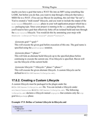 Writing Plugins

maybe you have a goal that turns a WAV file into an MP3 using something like
LAME, but before you do that, you want to step through a lifecycle that turns a
MIDI file to a WAV. (You can use Maven for anything, this isn't that "far out".)
You've created a "midi-sound" lifecycle, and you want to include the output of the
midi-sound lifecycle's install phase in your web application project which has a
war packaging type. Since your project is running in the war packaging lifecycle,
you'll need to have goal that effectively forks off an isolated build and runs through
the midi-source lifecycle. You would do this by annotating your mojo with
@execute lifecycle="midi-source" phase="install".


    @execute goal="<goal>"
   This will execute the given goal before execution of this one. The goal name is
   specified using the prefix:goal notation.

   @execute phase="<phase>"
   This will fork an alternate build lifecycle up to the specified phase before
   continuing to execute the current one. If no lifecycle is specified, Maven will
   use the lifecycle of the current build.

   @execute lifecycle="<lifecycle>" phase="<phase>"
   This will execute the given alternate lifecycle. A custom lifecycle can be
   defined in META-INF/maven/lifecycle.xml.


17.6.2. Creating a Custom Lifecycle
A custom lifecycle must be packaged in the plugin under the
META-INF/maven/lifecycle.xml file. You can include a lifecycle under
src/main/resources in META-INF/maven/lifecycle.xml. The following
lifecycle.xml declares a lifecycle named zipcycle that contains only the zip
goal in a package phase.

Example 17.9. Define a Custom Lifecycle in lifecycle.xml
<lifecycles>
  <lifecycle>
    <id>zipcycle</id>


                                                                                  482
 