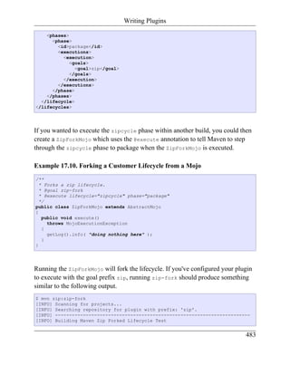 Writing Plugins

    <phases>
      <phase>
        <id>package</id>
        <executions>
          <execution>
            <goals>
               <goal>zip</goal>
            </goals>
          </execution>
        </executions>
      </phase>
    </phases>
  </lifecycle>
</lifecycles>




If you wanted to execute the zipcycle phase within another build, you could then
create a ZipForkMojo which uses the @execute annotation to tell Maven to step
through the zipcycle phase to package when the ZipForkMojo is executed.

Example 17.10. Forking a Customer Lifecycle from a Mojo
/**
  * Forks a zip lifecycle.
  * @goal zip-fork
  * @execute lifecycle="zipcycle" phase="package"
  */
public class ZipForkMojo extends AbstractMojo
{
   public void execute()
     throws MojoExecutionException
   {
     getLog().info( "doing nothing here" );
   }
}




Running the ZipForkMojo will fork the lifecycle. If you've configured your plugin
to execute with the goal prefix zip, running zip-fork should produce something
similar to the following output.
$ mvn zip:zip-fork
[INFO] Scanning for projects...
[INFO] Searching repository for plugin with prefix: 'zip'.
[INFO] ----------------------------------------------------------------------
[INFO] Building Maven Zip Forked Lifecycle Test


                                                                              483
 