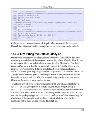 Writing Plugins

[INFO]    task-segment: [zip:zip-fork]
[INFO] ----------------------------------------------------------------------
[INFO] Preparing zip:zip-fork
[INFO] [site:attach-descriptor]
[INFO] [zip:zip]
[INFO] Building zip: 
   ~/maven-zip-plugin/src/projects/zip-lifecycle-test/target/output.zip
[INFO] [zip:zip-fork]
[INFO] doing nothing here
[INFO] ---------------------------------------------------------------------
[INFO] BUILD SUCCESSFUL
[INFO] ---------------------------------------------------------------------
[INFO] Total time: 1 second
[INFO] Finished at: Sun Apr 29 16:10:06 CDT 2007
[INFO] Final Memory: 3M/7M
[INFO] ---------------------------------------------------------------------


Calling zip-fork spawned another lifecycle, Maven executed the zipcycle
lifecycle then it printed out the message from ZipFormMojo's execute method.


17.6.3. Overriding the Default Lifecycle
Once you've created your own lifecycle and spawned it from a Mojo. The next
question you might have is how do you override the default lifecycle. How do you
create custom lifecycles and attach them to projects? In Chapter 10, Der Build
Lebenszyklus, we saw that the packaging of a project defines the lifecycle of a
project. There's something different about almost every packaging type; war
attached different goals to package, custom lifecycles like swf from the Israfil Flex
3 plugin attach different goals to the compile phase. When you create a custom
lifecycle, you can attach that lifecycle to a packaging type by supplying some
Plexus configuration in your plugin's archive.
To define a new lifecycle for a new packaging type, you'll need to configure a
LifecycleMapping component in Plexus. In your plugin project, create a
META-INF/plexus/components.xml under src/main/resources. In components.xml
add the content from Example 17.11, “Overriding the Default Lifecycle”. Set the
name of the packaging type under role-hint, and the set of phases containing the
coordinates of the goals to bind (omit the version). Multiple goals can be
associated with a phase using a comma delimited list.



                                                                                 484
 