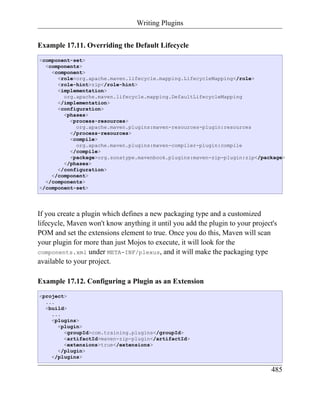 Writing Plugins


Example 17.11. Overriding the Default Lifecycle
<component-set>
  <components>
    <component>
      <role>org.apache.maven.lifecycle.mapping.LifecycleMapping</role>
      <role-hint>zip</role-hint>
      <implementation>
        org.apache.maven.lifecycle.mapping.DefaultLifecycleMapping
      </implementation>
      <configuration>
        <phases>
          <process-resources>
            org.apache.maven.plugins:maven-resources-plugin:resources
          </process-resources>
          <compile>
            org.apache.maven.plugins:maven-compiler-plugin:compile
          </compile>
          <package>org.sonatype.mavenbook.plugins:maven-zip-plugin:zip</package>
        </phases>
      </configuration>
    </component>
  </components>
</component-set>




If you create a plugin which defines a new packaging type and a customized
lifecycle, Maven won't know anything it until you add the plugin to your project's
POM and set the extensions element to true. Once you do this, Maven will scan
your plugin for more than just Mojos to execute, it will look for the
components.xml under META-INF/plexus, and it will make the packaging type
available to your project.

Example 17.12. Configuring a Plugin as an Extension
<project>
  ...
  <build>
    ...
    <plugins>
      <plugin>
        <groupId>com.training.plugins</groupId>
        <artifactId>maven-zip-plugin</artifactId>
        <extensions>true</extensions>
      </plugin>
    </plugins>

                                                                                485
 