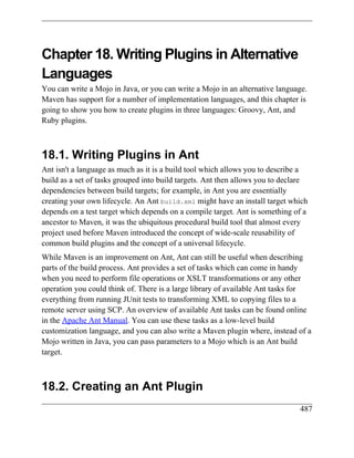 Chapter 18. Writing Plugins in Alternative
Languages
You can write a Mojo in Java, or you can write a Mojo in an alternative language.
Maven has support for a number of implementation languages, and this chapter is
going to show you how to create plugins in three languages: Groovy, Ant, and
Ruby plugins.



18.1. Writing Plugins in Ant
Ant isn't a language as much as it is a build tool which allows you to describe a
build as a set of tasks grouped into build targets. Ant then allows you to declare
dependencies between build targets; for example, in Ant you are essentially
creating your own lifecycle. An Ant build.xml might have an install target which
depends on a test target which depends on a compile target. Ant is something of a
ancestor to Maven, it was the ubiquitous procedural build tool that almost every
project used before Maven introduced the concept of wide-scale reusability of
common build plugins and the concept of a universal lifecycle.
While Maven is an improvement on Ant, Ant can still be useful when describing
parts of the build process. Ant provides a set of tasks which can come in handy
when you need to perform file operations or XSLT transformations or any other
operation you could think of. There is a large library of available Ant tasks for
everything from running JUnit tests to transforming XML to copying files to a
remote server using SCP. An overview of available Ant tasks can be found online
in the Apache Ant Manual. You can use these tasks as a low-level build
customization language, and you can also write a Maven plugin where, instead of a
Mojo written in Java, you can pass parameters to a Mojo which is an Ant build
target.



18.2. Creating an Ant Plugin
                                                                               487
 