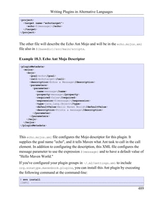 Writing Plugins in Alternative Languages

<project>
  <target name="echotarget">
    <echo>${message}</echo>
  </target>
</project>



The other file will describe the Echo Ant Mojo and will be in the echo.mojos.xml
file also in ${basedir}/src/main/scripts.

Example 18.3. Echo Ant Mojo Descriptor
<pluginMetadata>
  <mojos>
    <mojo>
      <goal>echo</goal>
      <call>echotarget</call>
      <description>Echos a Message</description>
      <parameters>
        <parameter>
           <name>message</name>
           <property>message</property>
           <required>false</required>
           <expression>${message}</expression>
           <type>java.lang.Object</type>
           <defaultValue>Hello Maven World</defaultValue>
           <description>Prints a message</description>
        </parameter>
      </parameters>
    </mojo>
  </mojos>
</pluginMetadata>



This echo.mojos.xml file configures the Mojo descriptor for this plugin. It
supplies the goal name "echo", and it tells Maven what Ant task to call in the call
element. In addition to configuring the description, this XML file configures the
message parameter to use the expression ${message} and to have a default value of
"Hello Maven World."
If you've configured your plugin groups in ~/.m2/settings.xml to include
org.sonatype.mavenbook.plugins, you can install this Ant plugin by executing
the following command at the command-line:
$ mvn install
[INFO] ------------------------------------------------------------------------

                                                                               489
 