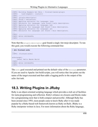Writing Plugins in Alternative Languages

[INFO]   Building Example Ant Mojo - firstant-maven-plugin
[INFO]      task-segment: [install]
[INFO]   ------------------------------------------------------------------------
[INFO]   [plugin:descriptor]
[INFO]   Using 3 extractors.
[INFO]   Applying extractor for language: java
[INFO]   Extractor for language: java found 0 mojo descriptors.
[INFO]   Applying extractor for language: bsh
[INFO]   Extractor for language: bsh found 0 mojo descriptors.
[INFO]   Applying extractor for language: ant
[INFO]   Extractor for language: ant found 1 mojo descriptors.
...
[INFO]   ------------------------------------------------------------------------
[INFO]   BUILD SUCCESSFUL
[INFO]   ------------------------------------------------------------------------


Note that the plugin:descriptor goal found a single Ant mojo descriptor. To run
this goal, you would execute the following command-line:
$ mvn firstant:echo
...
[INFO] [firstant:echo]

echotarget:
     [echo] Hello Maven World
[INFO] ------------------------------------------------------------------------
[INFO] BUILD SUCCESSFUL
[INFO] ------------------------------------------------------------------------


The echo goal executed and printed out the default value of the message parameter.
If you are used to Apache Ant build scripts, you will notice that Ant prints out the
name of the target executed and then adds a logging prefix to the output of the
echo Ant task.



18.3. Writing Plugins in JRuby
Ruby is an object-oriented scripting language which provides a rich set of facilities
for meta-programming and reflection. Ruby's reliance on closures and blocks make
for a programming style that is both compact and powerful. Although Ruby has
been around since 1993, most people came to know Ruby after it was made
popular by a Ruby-based web framework known as Ruby on Rails. JRuby is a
Ruby interpreter written in Java. For more information about the Ruby language,


                                                                                 490
 