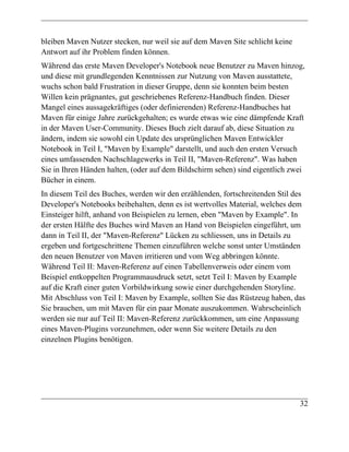 bleiben Maven Nutzer stecken, nur weil sie auf dem Maven Site schlicht keine
Antwort auf ihr Problem finden können.
Während das erste Maven Developer's Notebook neue Benutzer zu Maven hinzog,
und diese mit grundlegenden Kenntnissen zur Nutzung von Maven ausstattete,
wuchs schon bald Frustration in dieser Gruppe, denn sie konnten beim besten
Willen kein prägnantes, gut geschriebenes Referenz-Handbuch finden. Dieser
Mangel eines aussagekräftiges (oder definierenden) Referenz-Handbuches hat
Maven für einige Jahre zurückgehalten; es wurde etwas wie eine dämpfende Kraft
in der Maven User-Community. Dieses Buch zielt darauf ab, diese Situation zu
ändern, indem sie sowohl ein Update des ursprünglichen Maven Entwickler
Notebook in Teil I, "Maven by Example" darstellt, und auch den ersten Versuch
eines umfassenden Nachschlagewerks in Teil II, "Maven-Referenz". Was haben
Sie in Ihren Händen halten, (oder auf dem Bildschirm sehen) sind eigentlich zwei
Bücher in einem.
In diesem Teil des Buches, werden wir den erzählenden, fortschreitenden Stil des
Developer's Notebooks beibehalten, denn es ist wertvolles Material, welches dem
Einsteiger hilft, anhand von Beispielen zu lernen, eben "Maven by Example". In
der ersten Hälfte des Buches wird Maven an Hand von Beispielen eingeführt, um
dann in Teil II, der "Maven-Referenz" Lücken zu schliessen, uns in Details zu
ergeben und fortgeschrittene Themen einzuführen welche sonst unter Umständen
den neuen Benutzer von Maven irritieren und vom Weg abbringen könnte.
Während Teil II: Maven-Referenz auf einen Tabellenverweis oder einem vom
Beispiel entkoppelten Programmausdruck setzt, setzt Teil I: Maven by Example
auf die Kraft einer guten Vorbildwirkung sowie einer durchgehenden Storyline.
Mit Abschluss von Teil I: Maven by Example, sollten Sie das Rüstzeug haben, das
Sie brauchen, um mit Maven für ein paar Monate auszukommen. Wahrscheinlich
werden sie nur auf Teil II: Maven-Referenz zurückkommen, um eine Anpassung
eines Maven-Plugins vorzunehmen, oder wenn Sie weitere Details zu den
einzelnen Plugins benötigen.




                                                                               32
 
