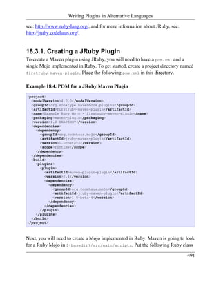 Writing Plugins in Alternative Languages

see: http://www.ruby-lang.org/, and for more information about JRuby, see:
http://jruby.codehaus.org/.


18.3.1. Creating a JRuby Plugin
To create a Maven plugin using JRuby, you will need to have a pom.xml and a
single Mojo implemented in Ruby. To get started, create a project directory named
firstruby-maven-plugin. Place the following pom.xml in this directory.


Example 18.4. POM for a JRuby Maven Plugin
<project>
  <modelVersion>4.0.0</modelVersion>
  <groupId>org.sonatype.mavenbook.plugins</groupId>
  <artifactId>firstruby-maven-plugin</artifactId>
  <name>Example Ruby Mojo - firstruby-maven-plugin</name>
  <packaging>maven-plugin</packaging>
  <version>1.0-SNAPSHOT</version>
  <dependencies>
    <dependency>
      <groupId>org.codehaus.mojo</groupId>
      <artifactId>jruby-maven-plugin</artifactId>
      <version>1.0-beta-4</version>
      <scope>runtime</scope>
    </dependency>
  </dependencies>
  <build>
    <plugins>
      <plugin>
        <artifactId>maven-plugin-plugin</artifactId>
        <version>2.4</version>
        <dependencies>
           <dependency>
             <groupId>org.codehaus.mojo</groupId>
             <artifactId>jruby-maven-plugin</artifactId>
             <version>1.0-beta-4</version>
           </dependency>
        </dependencies>
      </plugin>
    </plugins>
  </build>
</project>



Next, you will need to create a Mojo implemented in Ruby. Maven is going to look
for a Ruby Mojo in ${basedir}/src/main/scripts. Put the following Ruby class

                                                                              491
 