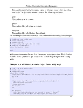 Writing Plugins in Alternative Languages

   Provides the opportunity to execute a goal or lifecycle phase before executing
   this Mojo. The @execute annotation takes the following attributes:

   goal
   Name of the goal to execute

   phase
   Name of the lifecycle phase to execute

   lifecycle
   Name of the lifecycle (if other than default)
For an example of an annotated Mojo class, consider the following code example:
# Completes some build task
# @goal custom-goal
# @phase install
# @requiresDependencyResolution false
# @execute phase=compile
class CustomMojo < Mojo
    ...
end


Mojo parameters can reference Java classes and Maven properties. The following
example shows you how to get access to the Maven Project object from a Ruby
Mojo.

Example 18.6. Referencing a Maven Project from a Ruby Mojo
# This is a mojo description
# @goal test
# @phase validate
class Test < Mojo
  # @parameter type="java.lang.String" default-value="nothing" alias="a_string"
  def prop
  end

  # @parameter type="org.apache.maven.project.MavenProject" 
    expression="${project}"
  # @required true
  def project
  end

  def execute
    info "The following String was passed to prop: '#{$prop}'"
    info "My project artifact is: #{$project.artifactId}"

                                                                               495
 