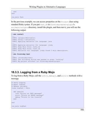 Writing Plugins in Alternative Languages

  end
end

run_mojo Test


In the previous example, we can access properties on the Project class using
standard Ruby syntax. If you put test.rb in firstruby-maven-plugin's
src/main/scripts directory, install the plugin, and then run it, you will see the
following output:
$ mvn install
...
[INFO] [plugin:descriptor]
[INFO] Using 3 extractors.
[INFO] Applying extractor for language: java
...
[INFO] Applying extractor for language: jruby
[INFO] Ruby Mojo File: /echo.rb
[INFO] Ruby Mojo File: /test.rb
[INFO] Extractor for language: jruby found 2 mojo descriptors.
...
$ mvn firstruby:test
...
[INFO] [firstruby:test]
[INFO] The following String was passed to prop: 'nothing'
[INFO] My project artifact is: firstruby-maven-plugin




18.3.3. Logging from a Ruby Mojo
To log from a Ruby Mojo, call the info(), debug(), and error() methods with a
message.
# Tests Logging
# @goal logtest
# @phase validate
class LogTest < Mojo

  def execute
    info "Prints an INFO message"
    error "Prints an ERROR message"
    debug "Prints to the Console"
  end

end

run_mojo LogTest

                                                                                    496
 