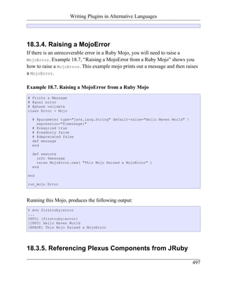 Writing Plugins in Alternative Languages




18.3.4. Raising a MojoError
If there is an unrecoverable error in a Ruby Mojo, you will need to raise a
MojoError. Example 18.7, “Raising a MojoError from a Ruby Mojo” shows you
how to raise a MojoError. This example mojo prints out a message and then raises
a MojoError.

Example 18.7. Raising a MojoError from a Ruby Mojo
# Prints a Message
# @goal error
# @phase validate
class Error < Mojo

  # @parameter type="java.lang.String" default-value="Hello Maven World" 
    expression="${message}"
  # @required true
  # @readonly false
  # @deprecated false
  def message
  end

  def execute
    info $message
    raise MojoError.new( "This Mojo Raised a MojoError" )
  end

end

run_mojo Error



Running this Mojo, produces the following output:
$ mvn firstruby:error
...
INFO] [firstruby:error]
[INFO] Hello Maven World
[ERROR] This Mojo Raised a MojoError




18.3.5. Referencing Plexus Components from JRuby

                                                                             497
 