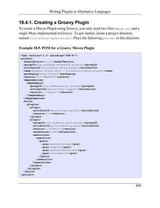 Writing Plugins in Alternative Languages


18.4.1. Creating a Groovy Plugin
To create a Maven Plugin using Groovy, you only need two files: a pom.xml and a
single Mojo implemented in Groovy. To get started, create a project directory
named firstgroovy-maven-plugin. Place the following pom.xml in this directory.

Example 18.9. POM for a Groovy Maven Plugin
<?xml version="1.0" encoding="UTF-8"?>
<project>
  <modelVersion>4.0.0</modelVersion>
  <groupId>org.sonatype.mavenbook.plugins</groupId>
  <artifactId>firstgroovy-maven-plugin</artifactId>
  <name>Example Groovy Mojo - firstgroovy-maven-plugin</name>
  <packaging>maven-plugin</packaging>
  <version>1.0-SNAPSHOT</version>
  <dependencies>
    <dependency>
      <groupId>org.codehaus.mojo.groovy</groupId>
      <artifactId>groovy-mojo-support</artifactId>
      <version>1.0-beta-3</version>
    </dependency>
  </dependencies>
  <build>
    <plugins>
      <plugin>
        <artifactId>maven-plugin-plugin</artifactId>
        <version>2.4</version>
      </plugin>
      <plugin>
        <groupId>org.codehaus.mojo.groovy</groupId>
        <artifactId>groovy-maven-plugin</artifactId>
        <version>1.0-beta-3</version>
        <extensions>true</extensions>
        <executions>
           <execution>
             <goals>
               <goal>generateStubs</goal>
               <goal>compile</goal>
               <goal>generateTestStubs</goal>
               <goal>testCompile</goal>
             </goals>
           </execution>
        </executions>
      </plugin>
    </plugins>
  </build>
</project>



                                                                            499
 