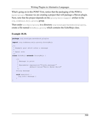 Writing Plugins in Alternative Languages

What's going on in this POM? First, notice that the packaging of the POM is
maven-plugin because we are creating a project that will package a Maven plugin.
Next, note that the project depends on the groovy-mojo-support artifact in the
org.codehaus.mojo.groovy group.

Then under src/main/groovy in a directory org/sonatype/mavenbook/plugins,
create a file named EchoMojo.groovy which contains the EchoMojo class.

Example 18.10.
package org.sonatype.mavenbook.plugins

import org.codehaus.mojo.groovy.GroovyMojo

/**
 * Example goal which echos a message
 *
 * @goal echo
 */
class EchoMojo extends GroovyMojo {

    /**
     * Message to print
     *
     * @parameter expression="${echo.message}"
     *             default-value="Hello Maven World"
     */
    String message

    void execute() {
      log.info( message )
    }
}




                                                                             500
 