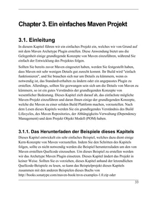 Chapter 3. Ein einfaches Maven Projekt

3.1. Einleitung
In diesem Kapitel führen wir ein einfaches Projekt ein, welches wir von Grund auf
mit dem Maven Archetype Plugin erstellen. Diese Anwendung bietet uns die
Gelegenheit einige grundlegende Konzepte von Maven einzuführen, während Sie
einfach der Entwicklung des Projektes folgen.
Sollten Sie bereits zuvor Maven eingesetzt haben, werden Sie festgestellt haben,
dass Maven mit sehr wenigen Details gut zurecht kommt. Ihr Build wird "einfach
funktionieren", und Sie brauchen sich nur um Details zu kümmern, wenn es
notwendig ist, das Standardverhalten zu ändern oder ein angepasstes Plugin zu
erstellen. Allerdings, sollten Sie gezwungen sein sich um die Details von Maven zu
kümmern, so ist ein gutes Verständnis der grundlegenden Konzepte von
wesentlicher Bedeutung. Dieses Kapitel zielt darauf ab, das einfachste mögliche
Maven-Projekt einzuführen und daran Ihnen einige der grundlegenden Konzepte,
welche die Maven zu einer soliden Build Plattform machen, vorzustellen. Nach
dem Lesen dieses Kapitels werden Sie ein grundlegendes Verständnis des Build
Lifecycles, des Maven Repositories, der Abhängigkeits-Verwaltung (Dependency
Management) und dem Projekt Objekt Modell (POM) haben.


3.1.1. Das Herunterladen der Beispiele dieses Kapitels
Dieses Kapitel entwickelt ein sehr einfaches Beispiel, welches dazu dient einige
Kern-Konzepte von Maven vorzustellen. Indem Sie den Schritten des Kapitels
folgen, sollte es nicht notwendig werden die Beispiel herunterzuladen um den von
Maven erstellten Quellcode einzusehen. Um dieses Beispiel zu erstellen werden
wir das Archetype Maven Plugin einsetzen. Dieses Kapitel ändert das Projekt in
keiner Weise. Sollten Sie es vorziehen, dieses Kapitel anhand der letzendlichen
Quellcode-Beispiele zu lesen, so kann das Beispielprojekt dieses Kapitels
zusammen mit den anderen Beispielen dieses Buchs von
http://books.sonatype.com/maven-book/mvn-examples-1.0.zip oder
                                                                               33
 
