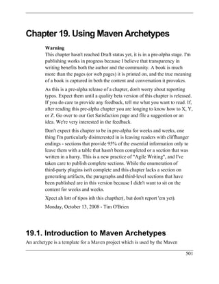 Chapter 19. Using Maven Archetypes
         Warning
         This chapter hasn't reached Draft status yet, it is in a pre-alpha stage. I'm
         publishing works in progress because I believe that transparency in
         writing benefits both the author and the community. A book is much
         more than the pages (or web pages) it is printed on, and the true meaning
         of a book is captured in both the content and conversation it provokes.
         As this is a pre-alpha release of a chapter, don't worry about reporting
         typos. Expect them until a quality beta version of this chapter is released.
         If you do care to provide any feedback, tell me what you want to read. If,
         after reading this pre-alpha chapter you are longing to know how to X, Y,
         or Z. Go over to our Get Satisfaction page and file a suggestion or an
         idea. We're very interested in the feedback.
         Don't expect this chapter to be in pre-alpha for weeks and weeks, one
         thing I'm particularly disinterested in is leaving readers with cliffhanger
         endings - sections that provide 95% of the essential information only to
         leave them with a table that hasn't been completed or a section that was
         written in a hurry. This is a new practice of "Agile Writing", and I've
         taken care to publish complete sections. While the enumeration of
         third-party plugins isn't complete and this chapter lacks a section on
         generating artifacts, the paragraphs and third-level sections that have
         been published are in this version because I didn't want to sit on the
         content for weeks and weeks.
         Xpect ah lott of tipos inh this chapther(, but don't report 'em yet).
         Monday, October 13, 2008 - Tim O'Brien




19.1. Introduction to Maven Archetypes
An archetype is a template for a Maven project which is used by the Maven

                                                                                   501
 