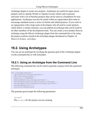 Using Maven Archetypes

Archetype plugin to create new projects. Archetypes are useful for open source
projects such as Apache Wicket or Apache Cocoon which want to present
end-users with a set of baseline projects that can be used as a foundation for new
applications. Archetypes can also be useful within an organization that wants to
encourage standards across a series of similar and related projects. If you work in
an organization with a large team of developers who all need to create projects
which follow a similar structure, you can publish an archetype that can be used by
all other members of the development team. You can create a new product from an
archetype using the Maven Archetype plugin from the command line or by using
the project creation wizard in the m2eclipse plugin introduced in Chapter 14,
Maven in Eclipse: m2eclipse.



19.2. Using Archetypes
You can use an archetype by invoking the generate goal of the Archetype plugin
via the command-line or with m2eclipse.


19.2.1. Using an Archetype from the Command Line
The following command line can be used to generate a project from the quickstart
archetype.
mvn archetype:generate 
  -DgroupId=org.sonatype.mavenbook 
  -DartifactId=quickstart 
  -Dversion=1.0-SNAPSHOT 
  -DpackageName=org.sonatype.mavenbook 
  -DarchetypeGroupId=org.apache.maven.archetypes 
  -DarchetypeArtifactId=maven-archetype-quickstart 
  -DarchetypeVersion=1.0 
  -DinteractiveMode=false


The generate goal accepts the following parameters:

   groupId
   The groupId for the project you are creating.


                                                                               502
 