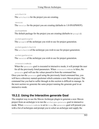 Using Maven Archetypes


   artifactId
   The artifactId for the project you are creating.

   version
   The version for the project you are creating (defaults to 1.0-SNAPSHOT).

   packageName
   The default package for the project you are creating (defaults to groupId).

   archetypeGroupId
   The groupId of the archetype you wish to use for project generation.

   archetypeArtifactId
   The artifactId of the archetype you wish to use for project generation.

   archetypeVersion
   The version of the archetype you wish to use for project generation.

   interactiveMode
    When the generate goal is executed in interactive mode, it will prompt the user
    for all the previously listed parameters. When interactiveMode is false, the
    generate goal will use the values passed in from the command line.
Once you run the generate goal using the previously listed command line, you
will have a directory named quickstart which contains a new Maven project. The
command line you had to suffer through in this section is difficult to manage. In
the next section we generate the same project running the generate goal in an
interactive mode.


19.2.2. Using the Interactive generate Goal
The simplest way to use the Maven Archetype plugin to generate a new Maven
project from an archetype is to run the archetype:generate goal in interactive
mode. When interactiveMode is set to true, the generate goal will present you
with a list of archetypes and prompt you to select an archetype and supply the


                                                                                 503
 