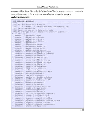 Using Maven Archetypes

necessary identifiers. Since the default value of the parameter interactiveMode is
true, all you have to do to generate a new Maven project is run mvn
archetype:generate.
$ mvn archetype:generate
[INFO] ------------------------------------------------------------------------
[INFO] Building Maven Default Project
[INFO]    task-segment: [archetype:generate] (aggregator-style)
[INFO] [archetype:generate]
[INFO] Generating project in Interactive mode
[INFO] No archetype defined. Using maven-archetype-quickstart
Choose archetype:
1: internal -> appfuse-basic-jsf
2: internal -> appfuse-basic-spring
3: internal -> appfuse-basic-struts
4: internal -> appfuse-basic-tapestry
5: internal -> appfuse-core
6: internal -> appfuse-modular-jsf
7: internal -> appfuse-modular-spring
8: internal -> appfuse-modular-struts
9: internal -> appfuse-modular-tapestry
10: internal -> maven-archetype-j2ee-simple
11: internal -> maven-archetype-marmalade-mojo
12: internal -> maven-archetype-mojo
13: internal -> maven-archetype-portlet
14: internal -> maven-archetype-profiles
15: internal -> maven-archetype-quickstart
16: internal -> maven-archetype-site-simple
17: internal -> maven-archetype-site
18: internal -> maven-archetype-webapp
19: internal -> jini-service-archetype
20: internal -> softeu-archetype-seam
21: internal -> softeu-archetype-seam-simple
22: internal -> softeu-archetype-jsf
23: internal -> jpa-maven-archetype
24: internal -> spring-osgi-bundle-archetype
25: internal -> confluence-plugin-archetype
26: internal -> jira-plugin-archetype
27: internal -> maven-archetype-har
28: internal -> maven-archetype-sar
29: internal -> wicket-archetype-quickstart
30: internal -> scala-archetype-simple
31: internal -> lift-archetype-blank
32: internal -> lift-archetype-basic
33: internal -> cocoon-22-archetype-block-plain
34: internal -> cocoon-22-archetype-block
35: internal -> cocoon-22-archetype-webapp
36: internal -> myfaces-archetype-helloworld
37: internal -> myfaces-archetype-helloworld-facelets
38: internal -> myfaces-archetype-trinidad
39: internal -> myfaces-archetype-jsfcomponents
40: internal -> gmaven-archetype-basic

                                                                               504
 