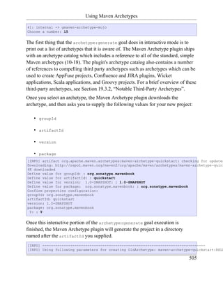 Using Maven Archetypes

41: internal -> gmaven-archetype-mojo
Choose a number: 15


The first thing that the archetype:generate goal does in interactive mode is to
print out a list of archetypes that it is aware of. The Maven Archetype plugin ships
with an archetype catalog which includes a reference to all of the standard, simple
Maven archetypes (10-18). The plugin's archetype catalog also contains a number
of references to compelling third party archetypes such as archetypes which can be
used to create AppFuse projects, Confluence and JIRA plugins, Wicket
applications, Scala applications, and Groovy projects. For a brief overview of these
third-party archetypes, see Section 19.3.2, “Notable Third-Party Archetypes”.
Once you select an archetype, the Maven Archetype plugin downloads the
archetype, and then asks you to supply the following values for your new project:

   •   groupId

   •   artifactId

   •   version

   •   package
[INFO] artifact org.apache.maven.archetypes:maven-archetype-quickstart: checking for updates
Downloading: http://repo1.maven.org/maven2/org/apache/maven/archetypes/maven-archetype-quick
4K downloaded
Define value for groupId: : org.sonatype.mavenbook
Define value for artifactId: : quickstart
Define value for version: 1.0-SNAPSHOT: : 1.0-SNAPSHOT
Define value for package: org.sonatype.mavenbook: : org.sonatype.mavenbook
Confirm properties configuration:
groupId: org.sonatype.mavenbook
artifactId: quickstart
version: 1.0-SNAPSHOT
package: org.sonatype.mavenbook
 Y: : Y


Once this interactive portion of the archetype:generate goal execution is
finished, the Maven Archetype plugin will generate the project in a directory
named after the artifactId you supplied.
[INFO] ----------------------------------------------------------------------------
[INFO] Using following parameters for creating OldArchetype: maven-archetype-quickstart:RELE

                                                                                505
 