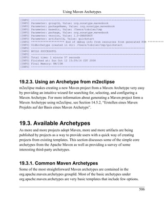 Using Maven Archetypes

[INFO]   ----------------------------------------------------------------------------
[INFO]   Parameter: groupId, Value: org.sonatype.mavenbook
[INFO]   Parameter: packageName, Value: org.sonatype.mavenbook
[INFO]   Parameter: basedir, Value: /Users/tobrien/tmp
[INFO]   Parameter: package, Value: org.sonatype.mavenbook
[INFO]   Parameter: version, Value: 1.0-SNAPSHOT
[INFO]   Parameter: artifactId, Value: quickstart
[INFO]   ********************* End of debug info from resources from generated POM ***********
[INFO]   OldArchetype created in dir: /Users/tobrien/tmp/quickstart
[INFO]   ------------------------------------------------------------------------
[INFO]   BUILD SUCCESSFUL
[INFO]   ------------------------------------------------------------------------
[INFO]   Total time: 1 minute 57 seconds
[INFO]   Finished at: Sun Oct 12 15:39:14 CDT 2008
[INFO]   Final Memory: 8M/15M
[INFO]   ------------------------------------------------------------------------




19.2.3. Using an Archetype from m2eclipse
m2eclipse makes creating a new Maven project from a Maven Archetype very easy
by providing an intuitive wizard for searching for, selecting, and configuring a
Maven Archetype. For more information about generating a Maven project form a
Maven Archetype using m2eclipse, see Section 14.5.2, “Erstellen eines Maven
Projekts auf der Basis eines Maven Archetyps”.



19.3. Available Archetypes
As more and more projects adopt Maven, more and more artifacts are being
published by projects as a way to provide users with a quick way of creating
projects from existing templates. This section discusses some of the simple core
archetypes from the Apache Maven as well as providing a survey of some
interesting third-party archetypes.


19.3.1. Common Maven Archetypes
Some of the most straightforward Maven archetypes are contained in the
org.apache.maven.archetypes groupId. Most of the basic archetypes under
org.apache.maven.archetypes are very basic templates that include few options.

                                                                                 506
 