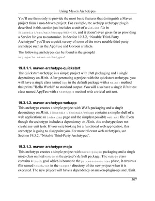 Using Maven Archetypes

You'll use them only to provide the most basic features that distinguish a Maven
project from a non-Maven project. For example, the webapp archetype plugin
described in this section just includes a stub of a web.xml file in
${basedir}/src/main/webapp/WEB-INF, and it doesn't even go as far as providing
a Servlet for you to customize. In Section 19.3.2, “Notable Third-Party
Archetypes” you'll see a quick survey of some of the more notable third-party
archetype such as the AppFuse and Cocoon artifacts.
The following archetypes can be found in the groupId
org.apache.maven.archetypes:


19.3.1.1. maven-archetype-quickstart
The quickstart archetype is a simple project with JAR packaging and a single
dependency on JUnit. After generating a project with the quickstart archetype, you
will have a single class named App in the default package with a main() method
that prints "Hello World!" to standard output. You will also have a single JUnit test
class named AppTest with a testApp() method with a trivial unit test.


19.3.1.2. maven-archetype-webapp
This archetype creates a simple project with WAR packaging and a single
dependency on JUnit. ${basedir}/src/main/webapp contains a simple shell of a
web application: an index.jsp page and the simplest possible web.xml file. Even
though the archetype includes a dependency on JUnit, this archetype does not
create any unit tests. If you were looking for a functional web application, this
archetype is going to disappoint you. For more relevant web archetypes, see
Section 19.3.2, “Notable Third-Party Archetypes”.


19.3.1.3. maven-archetype-mojo
This archetype creates a simple project with maven-plugin packaging and a single
mojo class named MyMojo in the project's default package. The MyMojo class
contains a touch goal which is bound to the process-resources phase, it creates a
file named touch.txt in the target/ directory of the new project when it is
executed. The new project will have a dependency on maven-plugin-api and JUnit.

                                                                                 507
 