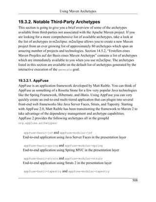 Using Maven Archetypes


19.3.2. Notable Third-Party Archetypes
This section is going to give you a brief overview of some of the archetypes
available from third-parties not associated with the Apache Maven project. If you
are looking for a more comprehensive list of available archetypes, take a look at
the list of archetypes in m2eclipse. m2eclipse allows you to create a new Maven
project from an ever growing list of approximately 80 archetypes which span an
amazing number of projects and technologies. Section 14.5.2, “Erstellen eines
Maven Projekts auf der Basis eines Maven Archetyps” contains a list of archetypes
which are immediately available to you when you use m2eclipse. The archetypes
listed in this section are available on the default list of archetypes generated by the
interactive execution of the generate goal.


19.3.2.1. AppFuse
AppFuse is an application framework developed by Matt Raible. You can think of
AppFuse as something of a Rosetta Stone for a few very popular Java technologies
like the Spring Framework, Hibernate, and iBatis. Using AppFuse you can very
quickly create an end-to-end multi-tiered application that can plugin into several
front-end web frameworks like Java Server Faces, Struts, and Tapestry. Starting
with AppFuse 2.0, Matt Raible has been transitioning the framework to Maven 2 to
take advantage of the dependency management and archetype capabilities.
AppFuse 2 provides the following archetypes all in the groupId
org.appfuse.archetypes:


   appfuse-basic-jsf    and appfuse-modular-jsf
   End-to-end application using Java Server Faces in the presentation layer

   appfuse-basic-spring    and appfuse-modular-spring
   End-to-end application using Spring MVC in the presentation layer

   appfuse-basic-struts    and appfuse-modular-struts
   End-to-end application using Struts 2 in the presentation layer

   appfuse-basic-tapestry       and appfuse-modular-tapestry

                                                                                   508
 