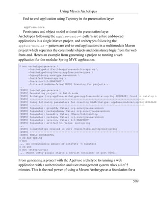 Using Maven Archetypes

   End-to-end application using Tapestry in the presentation layer

   appfuse-core
   Persistence and object model without the presentation layer
Archetypes following the appfuse-basic-* pattern are entire end-to-end
applications in a single Maven project, and archetypes following the
appfuse-modular-* pattern are end-to-end applications in a multimodule Maven
project which separates the core model objects and persistence logic from the web
front-end. Here's an example from generating a project to running a web
application for the modular Spring MVC application:
$ mvn archetype:generate 
      -DarchetypeArtifactId=appfuse-modular-spring 
      -DarchetypeGroupId=org.appfuse.archetypes 
      -DgroupId=org.sonatype.mavenbook 
      -DartifactId=mod-spring 
      -Dversion=1.0-SNAPSHOT 
      -DinteractiveMode=false[INFO] Scanning for projects...
...
[INFO] [archetype:generate]
[INFO] Generating project in Batch mode
[INFO] Archetype [org.appfuse.archetypes:appfuse-modular-spring:RELEASE] found in catalog in
[INFO] ----------------------------------------------------------------------------
[INFO] Using following parameters for creating OldArchetype: appfuse-modular-spring:RELEASE
[INFO] ----------------------------------------------------------------------------
[INFO] Parameter: groupId, Value: org.sonatype.mavenbook
[INFO] Parameter: packageName, Value: org.sonatype.mavenbook
[INFO] Parameter: basedir, Value: /Users/tobrien/tmp
[INFO] Parameter: package, Value: org.sonatype.mavenbook
[INFO] Parameter: version, Value: 1.0-SNAPSHOT
[INFO] Parameter: artifactId, Value: mod-spring
...
[INFO] OldArchetype created in dir: /Users/tobrien/tmp/mod-spring
[INFO] ------------------------------------------------------------------------
[INFO] BUILD SUCCESSFUL
$ cd mod-spring
$ mvn
... (an overwhelming amount of activity ~5 minutes)
$ cd web
$ mvn jetty:run-war
... (Maven Jetty plugin starts a Servlet Container on port 8080)


From generating a project with the AppFuse archetype to running a web
application with a authentication and user-management system takes all of 5
minutes. This is the real power of using a Maven Archetype as a foundation for a


                                                                              509
 