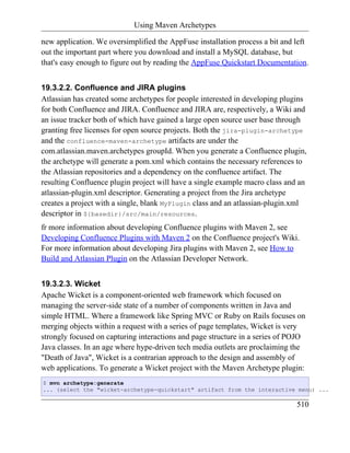 Using Maven Archetypes

new application. We oversimplified the AppFuse installation process a bit and left
out the important part where you download and install a MySQL database, but
that's easy enough to figure out by reading the AppFuse Quickstart Documentation.


19.3.2.2. Confluence and JIRA plugins
Atlassian has created some archetypes for people interested in developing plugins
for both Confluence and JIRA. Confluence and JIRA are, respectively, a Wiki and
an issue tracker both of which have gained a large open source user base through
granting free licenses for open source projects. Both the jira-plugin-archetype
and the confluence-maven-archetype artifacts are under the
com.atlassian.maven.archetypes groupId. When you generate a Confluence plugin,
the archetype will generate a pom.xml which contains the necessary references to
the Atlassian repositories and a dependency on the confluence artifact. The
resulting Confluence plugin project will have a single example macro class and an
atlassian-plugin.xml descriptor. Generating a project from the Jira archetype
creates a project with a single, blank MyPlugin class and an atlassian-plugin.xml
descriptor in ${basedir}/src/main/resources.
fr more information about developing Confluence plugins with Maven 2, see
Developing Confluence Plugins with Maven 2 on the Confluence project's Wiki.
For more information about developing Jira plugins with Maven 2, see How to
Build and Atlassian Plugin on the Atlassian Developer Network.


19.3.2.3. Wicket
Apache Wicket is a component-oriented web framework which focused on
managing the server-side state of a number of components written in Java and
simple HTML. Where a framework like Spring MVC or Ruby on Rails focuses on
merging objects within a request with a series of page templates, Wicket is very
strongly focused on capturing interactions and page structure in a series of POJO
Java classes. In an age where hype-driven tech media outlets are proclaiming the
"Death of Java", Wicket is a contrarian approach to the design and assembly of
web applications. To generate a Wicket project with the Maven Archetype plugin:
$ mvn archetype:generate
... (select the "wicket-archetype-quickstart" artifact from the interactive menu) ...

                                                                              510
 