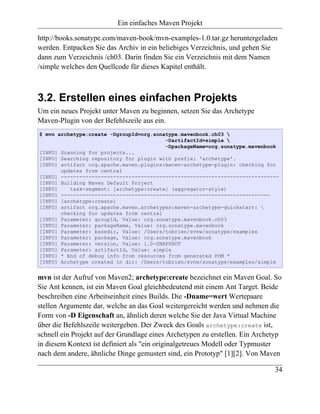 Ein einfaches Maven Projekt

http://books.sonatype.com/maven-book/mvn-examples-1.0.tar.gz heruntergeladen
werden. Entpacken Sie das Archiv in ein beliebiges Verzeichnis, und gehen Sie
dann zum Verzeichnis /ch03. Darin finden Sie ein Verzeichnis mit dem Namen
/simple welches den Quellcode für dieses Kapitel enthält.



3.2. Erstellen eines einfachen Projekts
Um ein neues Projekt unter Maven zu beginnen, setzen Sie das Archetype
Maven-Plugin von der Befehlszeile aus ein.
$ mvn archetype:create -DgroupId=org.sonatype.mavenbook.ch03 
                                         -DartifactId=simple 
                                         -DpackageName=org.sonatype.mavenbook
[INFO] Scanning for projects...
[INFO] Searching repository for plugin with prefix: 'archetype'.
[INFO] artifact org.apache.maven.plugins:maven-archetype-plugin: checking for
       updates from central
[INFO] -----------------------------------------------------------------------
[INFO] Building Maven Default Project
[INFO]    task-segment: [archetype:create] (aggregator-style)
[INFO] --------------------------------------------------------------------
[INFO] [archetype:create]
[INFO] artifact org.apache.maven.archetypes:maven-archetype-quickstart: 
       checking for updates from central
[INFO] Parameter: groupId, Value: org.sonatype.mavenbook.ch03
[INFO] Parameter: packageName, Value: org.sonatype.mavenbook
[INFO] Parameter: basedir, Value: /Users/tobrien/svnw/sonatype/examples
[INFO] Parameter: package, Value: org.sonatype.mavenbook
[INFO] Parameter: version, Value: 1.0-SNAPSHOT
[INFO] Parameter: artifactId, Value: simple
[INFO] * End of debug info from resources from generated POM *
[INFO] Archetype created in dir: /Users/tobrien/svnw/sonatype/examples/simple


mvn ist der Aufruf von Maven2; archetype:create bezeichnet ein Maven Goal. So
Sie Ant kennen, ist ein Maven Goal gleichbedeutend mit einem Ant Target. Beide
beschreiben eine Arbeitseinheit eines Builds. Die -Dname=wert Wertepaare
stellen Argumente dar, welche an das Goal weitergereicht werden und nehmen die
Form von -D Eigenschaft an, ähnlich deren welche Sie der Java Virtual Machine
über die Befehlszeile weitergeben. Der Zweck des Goals archetype:create ist,
schnell ein Projekt auf der Grundlage eines Archetypen zu erstellen. Ein Archetyp
in diesem Kontext ist definiert als "ein originalgetreues Modell oder Typmuster
nach dem andere, ähnliche Dinge gemustert sind, ein Prototyp" [1][2]. Von Maven

                                                                              34
 