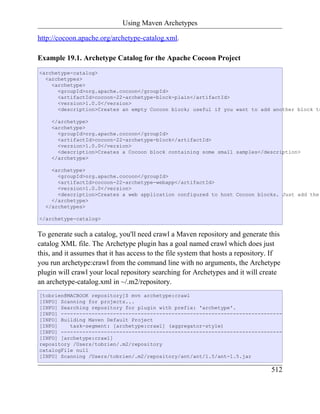 Using Maven Archetypes

http://cocoon.apache.org/archetype-catalog.xml.

Example 19.1. Archetype Catalog for the Apache Cocoon Project
<archetype-catalog>
  <archetypes>
    <archetype>
      <groupId>org.apache.cocoon</groupId>
      <artifactId>cocoon-22-archetype-block-plain</artifactId>
      <version>1.0.0</version>
      <description>Creates an empty Cocoon block; useful if you want to add another block to

    </archetype>
    <archetype>
      <groupId>org.apache.cocoon</groupId>
      <artifactId>cocoon-22-archetype-block</artifactId>
      <version>1.0.0</version>
      <description>Creates a Cocoon block containing some small samples</description>
    </archetype>

    <archetype>
      <groupId>org.apache.cocoon</groupId>
      <artifactId>cocoon-22-archetype-webapp</artifactId>
      <version>1.0.0</version>
      <description>Creates a web application configured to host Cocoon blocks. Just add the
    </archetype>
  </archetypes>

</archetype-catalog>


To generate such a catalog, you'll need crawl a Maven repository and generate this
catalog XML file. The Archetype plugin has a goal named crawl which does just
this, and it assumes that it has access to the file system that hosts a repository. If
you run archetype:crawl from the command line with no arguments, the Archetype
plugin will crawl your local repository searching for Archetypes and it will create
an archetype-catalog.xml in ~/.m2/repository.
[tobrien@MACBOOK repository]$ mvn archetype:crawl
[INFO] Scanning for projects...
[INFO] Searching repository for plugin with prefix: 'archetype'.
[INFO] ------------------------------------------------------------------------
[INFO] Building Maven Default Project
[INFO]    task-segment: [archetype:crawl] (aggregator-style)
[INFO] ------------------------------------------------------------------------
[INFO] [archetype:crawl]
repository /Users/tobrien/.m2/repository
catalogFile null
[INFO] Scanning /Users/tobrien/.m2/repository/ant/ant/1.5/ant-1.5.jar

                                                                                  512
 