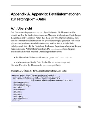 Appendix A. Appendix: Detailinformationen
zur settings.xml-Datei

A.1. Übersicht
Das Element settings der setting.xml Datei beinhaltet die Elemente welche
benutzt werden, die Laufzeitumgebung von Maven zu konfigurieren. Einstellungen
dieser Datei sind von solcher Natur, dass diese über Projektgrenzen hinweg zum
Einsatz kommen und daher nicht an ein spezifisches Projekt gebunden sein sollten
oder an eine bestimmte Kundschaft verbreitet werden. Werte, welche darin
enthalten sind, sind z.B. die Einstellung des lokalen Repository, alternative Remote
Repositorien und Authentifizierungsdaten. Die settings.xml kann bei einer
Standardinstallation an zweierlei Orten aufgefunden werden:

   • Im Maven Installationsverzeichnis: $M2_HOME/conf/settings.xml

   • Als benutzerspezifische Datei des Profils: ~/.m2/settings.xml
Hier eine Übersicht der Elemente der settings.xml-Datei:

Example A.1. Übersicht der Elemente einer settings.xml-Datei
<settings xmlns="http://maven.apache.org/POM/4.0.0"
  xmlns:xsi="http://www.w3.org/2001/XMLSchema-instance"
  xsi:schemaLocation="http://maven.apache.org/POM/4.0.0
                       http://maven.apache.org/xsd/settings-1.0.0.xsd">
  <localRepository/>
  <interactiveMode/>
  <usePluginRegistry/>
  <offline/>
  <pluginGroups/>
  <servers/>
  <mirrors/>
  <proxies/>
  <profiles/>
  <activeProfiles/>
</settings>




                                                                                514
 
