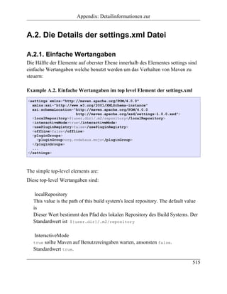Appendix: Detailinformationen zur


A.2. Die Details der settings.xml Datei

A.2.1. Einfache Wertangaben
Die Hälfte der Elemente auf oberster Ebene innerhalb des Elementes settings sind
einfache Wertangaben welche benutzt werden um das Verhalten von Maven zu
steuern:

Example A.2. Einfache Wertangaben im top level Element der settings.xml
<settings xmlns="http://maven.apache.org/POM/4.0.0"
  xmlns:xsi="http://www.w3.org/2001/XMLSchema-instance"
  xsi:schemaLocation="http://maven.apache.org/POM/4.0.0
                      http://maven.apache.org/xsd/settings-1.0.0.xsd">
  <localRepository>${user.dir}/.m2/repository</localRepository>
  <interactiveMode>true</interactiveMode>
  <usePluginRegistry>false</usePluginRegistry>
  <offline>false</offline>
  <pluginGroups>
    <pluginGroup>org.codehaus.mojo</pluginGroup>
  </pluginGroups>
  ...
</settings>




The simple top-level elements are:
Diese top-level Wertangaben sind:

    localRepository
   This value is the path of this build system's local repository. The default value
   is
   Dieser Wert bestimmt den Pfad des lokalen Repository des Build Systems. Der
   Standardwert ist ${user.dir}/.m2/repository

   InteractiveMode
   true sollte Maven auf Benutzereingaben warten, ansonsten false.
   Standardwert true.

                                                                                 515
 