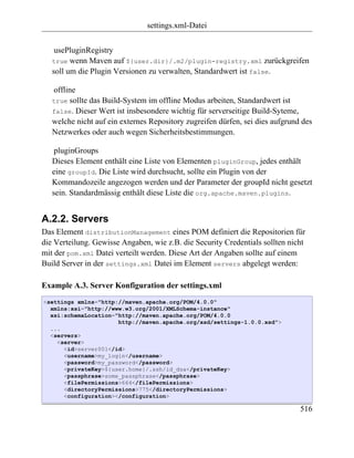 settings.xml-Datei


    usePluginRegistry
   true wenn Maven auf ${user.dir}/.m2/plugin-registry.xml zurückgreifen
   soll um die Plugin Versionen zu verwalten, Standardwert ist false.

   offline
   true sollte das Build-System im offline Modus arbeiten, Standardwert ist
   false. Dieser Wert ist insbesondere wichtig für serverseitige Build-Syteme,
   welche nicht auf ein externes Repository zugreifen dürfen, sei dies aufgrund des
   Netzwerkes oder auch wegen Sicherheitsbestimmungen.

    pluginGroups
   Dieses Element enthält eine Liste von Elementen pluginGroup, jedes enthält
   eine groupId. Die Liste wird durchsucht, sollte ein Plugin von der
   Kommandozeile angezogen werden und der Parameter der groupId nicht gesetzt
   sein. Standardmässig enthält diese Liste die org.apache.maven.plugins.


A.2.2. Servers
Das Element distributionManagement eines POM definiert die Repositorien für
die Verteilung. Gewisse Angaben, wie z.B. die Security Credentials sollten nicht
mit der pom.xml Datei verteilt werden. Diese Art der Angaben sollte auf einem
Build Server in der settings.xml Datei im Element servers abgelegt werden:

Example A.3. Server Konfiguration der settings.xml
<settings xmlns="http://maven.apache.org/POM/4.0.0"
  xmlns:xsi="http://www.w3.org/2001/XMLSchema-instance"
  xsi:schemaLocation="http://maven.apache.org/POM/4.0.0
                      http://maven.apache.org/xsd/settings-1.0.0.xsd">
  ...
  <servers>
    <server>
      <id>server001</id>
      <username>my_login</username>
      <password>my_password</password>
      <privateKey>${user.home}/.ssh/id_dsa</privateKey>
      <passphrase>some_passphrase</passphrase>
      <filePermissions>664</filePermissions>
      <directoryPermissions>775</directoryPermissions>
      <configuration></configuration>

                                                                               516
 