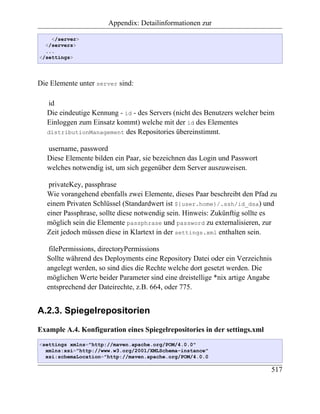 Appendix: Detailinformationen zur

    </server>
  </servers>
  ...
</settings>




Die Elemente unter server sind:

   id
   Die eindeutige Kennung - id - des Servers (nicht des Benutzers welcher beim
   Einloggen zum Einsatz kommt) welche mit der id des Elementes
   distributionManagement des Repositories übereinstimmt.

   username, password
   Diese Elemente bilden ein Paar, sie bezeichnen das Login und Passwort
   welches notwendig ist, um sich gegenüber dem Server auszuweisen.

   privateKey, passphrase
   Wie vorangehend ebenfalls zwei Elemente, dieses Paar beschreibt den Pfad zu
   einem Privaten Schlüssel (Standardwert ist ${user.home}/.ssh/id_dsa) und
   einer Passphrase, sollte diese notwendig sein. Hinweis: Zukünftig sollte es
   möglich sein die Elemente passphrase und password zu externalisieren, zur
   Zeit jedoch müssen diese in Klartext in der settings.xml enthalten sein.

   filePermissions, directoryPermissions
   Sollte während des Deployments eine Repository Datei oder ein Verzeichnis
   angelegt werden, so sind dies die Rechte welche dort gesetzt werden. Die
   möglichen Werte beider Parameter sind eine dreistellige *nix artige Angabe
   entsprechend der Dateirechte, z.B. 664, oder 775.


A.2.3. Spiegelrepositorien

Example A.4. Konfiguration eines Spiegelrepositories in der settings.xml
<settings xmlns="http://maven.apache.org/POM/4.0.0"
  xmlns:xsi="http://www.w3.org/2001/XMLSchema-instance"
  xsi:schemaLocation="http://maven.apache.org/POM/4.0.0

                                                                            517
 