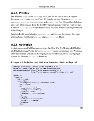 settings.xml-Datei


A.2.5. Profiles
Das Element profile der settings.xml-Datei ist ein verkürzter Auszug des
Elements profile der pom.xml-Datei. Es besteht aus den Elementen activation,
repositories, pluginRepositories und properties. Das Element beinhaltet nur
diese vier Elemente, da diese das Build System als ganzes betreffen (welches der
Rolle der settings.xml entspricht) und nicht einzelne Aspekte der Projekt Modell
Einstellungen.
Wird ein Profil innerhalb einer settings.xml aktiviert, so übersteuert dies jedes
entsprechende Profil einer pom.xml oder profiles.xml Datei.


A.2.6. Activation
Aktivierungen sind Schlüsselemente eines Profiles. Wie Profile eines POM rührt
die Mächtigkeit der Profile der settings.xml von der Möglichkeit her, Werte nur
unter bestimmten Umständen/Bedingungen zu beeinflussen. Diese Bedingungen
werden im Element activation bestimmt.

Example A.6. Definition eines Activation Parameters in der settings.xml
<settings xmlns="http://maven.apache.org/POM/4.0.0"
  xmlns:xsi="http://www.w3.org/2001/XMLSchema-instance"
  xsi:schemaLocation="http://maven.apache.org/POM/4.0.0
                       http://maven.apache.org/xsd/settings-1.0.0.xsd">
  ...
  <profiles>
    <profile>
      <id>test</id>
      <activation>
        <activeByDefault>false</activeByDefault>
        <jdk>1.5</jdk>
        <os>
          <name>Windows XP</name>
          <family>Windows</family>
          <arch>x86</arch>
          <version>5.1.2600</version>
        </os>
        <property>
          <name>mavenVersion</name>
          <value>2.0.3</value>
        </property>
        <file>

                                                                                520
 