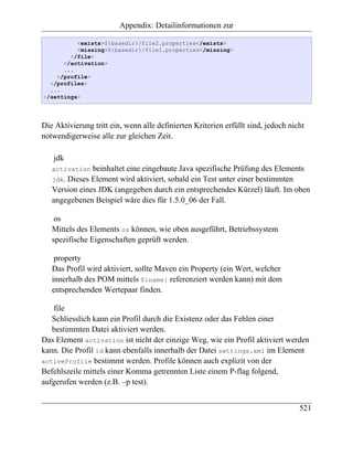 Appendix: Detailinformationen zur

          <exists>${basedir}/file2.properties</exists>
          <missing>${basedir}/file1.properties</missing>
        </file>
      </activation>
      ...
    </profile>
  </profiles>
  ...
</settings>




Die Aktivierung tritt ein, wenn alle definierten Kriterien erfüllt sind, jedoch nicht
notwendigerweise alle zur gleichen Zeit.

   jdk
   activation  beinhaltet eine eingebaute Java spezifische Prüfung des Elements
   jdk. Dieses Element wird aktiviert, sobald ein Test unter einer bestimmten
   Version eines JDK (angegeben durch ein entsprechendes Kürzel) läuft. Im oben
   angegebenen Beispiel wäre dies für 1.5.0_06 der Fall.

    os
   Mittels des Elements os können, wie oben ausgeführt, Betriebssystem
   spezifische Eigenschaften geprüft werden.

    property
   Das Profil wird aktiviert, sollte Maven ein Property (ein Wert, welcher
   innerhalb des POM mittels ${name} referenziert werden kann) mit dem
   entsprechenden Wertepaar finden.

   file
   Schliesslich kann ein Profil durch die Existenz oder das Fehlen einer
   bestimmten Datei aktiviert werden.
Das Element activation ist nicht der einzige Weg, wie ein Profil aktiviert werden
kann. Die Profil id kann ebenfalls innerhalb der Datei settings.xml im Element
activeProfile bestimmt werden. Profile können auch explizit von der
Befehlszeile mittels einer Komma getrennten Liste einem P-flag folgend,
aufgerufen werden (z.B. –p test).


                                                                                   521
 