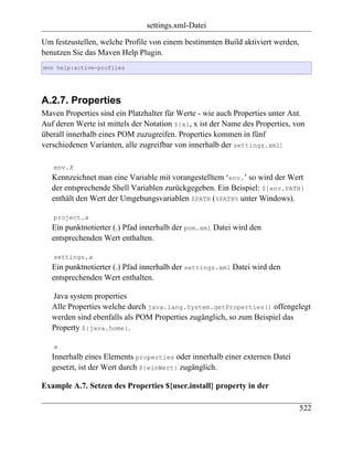 settings.xml-Datei

Um festzustellen, welche Profile von einem bestimmten Build aktiviert werden,
benutzen Sie das Maven Help Plugin.
mvn help:active-profiles




A.2.7. Properties
Maven Properties sind ein Platzhalter für Werte - wie auch Properties unter Ant.
Auf deren Werte ist mittels der Notation ${x}, x ist der Name des Properties, von
überall innerhalb eines POM zuzugreifen. Properties kommen in fünf
verschiedenen Varianten, alle zugreifbar von innerhalb der settings.xml:

   env.X
   Kennzeichnet man eine Variable mit vorangestelltem ‘env.’ so wird der Wert
   der entsprechende Shell Variablen zurückgegeben. Ein Beispiel: ${env.PATH}
   enthält den Wert der Umgebungsvariablen $PATH (%PATH% unter Windows).

   project.x
   Ein punktnotierter (.) Pfad innerhalb der pom.xml Datei wird den
   entsprechenden Wert enthalten.

   settings.x
   Ein punktnotierter (.) Pfad innerhalb der settings.xml Datei wird den
   entsprechenden Wert enthalten.

   Java system properties
   Alle Properties welche durch java.lang.System.getProperties() offengelegt
   werden sind ebenfalls als POM Properties zugänglich, so zum Beispiel das
   Property ${java.home}.

   x
   Innerhalb eines Elements properties oder innerhalb einer externen Datei
   gesetzt, ist der Wert durch ${einWert} zugänglich.

Example A.7. Setzen des Properties ${user.install} property in der

                                                                                522
 