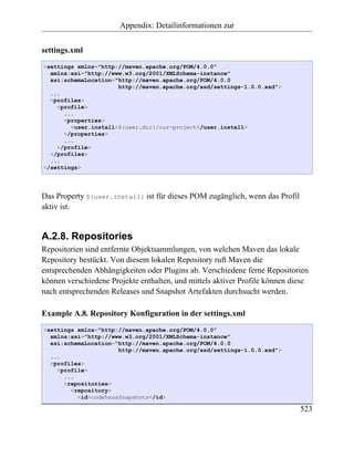 Appendix: Detailinformationen zur


settings.xml
<settings xmlns="http://maven.apache.org/POM/4.0.0"
  xmlns:xsi="http://www.w3.org/2001/XMLSchema-instance"
  xsi:schemaLocation="http://maven.apache.org/POM/4.0.0
                      http://maven.apache.org/xsd/settings-1.0.0.xsd">
  ...
  <profiles>
    <profile>
      ...
      <properties>
        <user.install>${user.dir}/our-project</user.install>
      </properties>
      ...
    </profile>
  </profiles>
  ...
</settings>




Das Property ${user.install} ist für dieses POM zugänglich, wenn das Profil
aktiv ist.


A.2.8. Repositories
Repositorien sind entfernte Objektsammlungen, von welchen Maven das lokale
Repository bestückt. Von diesem lokalen Repository ruft Maven die
entsprechenden Abhängigkeiten oder Plugins ab. Verschiedene ferne Repositorien
können verschiedene Projekte enthalten, und mittels aktiver Profile können diese
nach entsprechenden Releases und Snapshot Artefakten durchsucht werden.

Example A.8. Repository Konfiguration in der settings.xml
<settings xmlns="http://maven.apache.org/POM/4.0.0"
  xmlns:xsi="http://www.w3.org/2001/XMLSchema-instance"
  xsi:schemaLocation="http://maven.apache.org/POM/4.0.0
                      http://maven.apache.org/xsd/settings-1.0.0.xsd">
  ...
  <profiles>
    <profile>
      ...
      <repositories>
        <repository>
          <id>codehausSnapshots</id>

                                                                              523
 