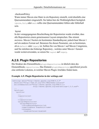 Appendix: Detailinformationen zur


   checksumPolicy
  Wann immer Maven eine Datei in ein Repository einstellt, wird ebenfalls eine
  Quersummendatei eingesetellt. Sie haben hier die Wahlmöglichkeit bezüglich
  ignore, fail, oder warn sollte eine Quersummendatei fehlen oder fehlerhaft
  sein.

   layout
  In der vorangegangenen Beschreibung der Repositorien wurde erwähnt, dass
  alle Repositorien einem gemeinsamen Layout entsprechen. Das stimmt
  meistens. Maven 2 besitzt ein bestimmtes Standardlayout; jedoch baut Maven 1
  auf ein anderes Format auf. Benutzen Sie diesen Parameter, um zu bestimmen,
  ob es default oder legacy ist. Sollten Sie von Maven 1 auf Maven 2 migrieren,
  und Sie möchten das bisherige Repository , welches unter Maven 1 benutzt
  wurde weiterverwenden, so setzen Sie layout auf legacy.


A.2.9. Plugin Repositories
Die Struktur des Elementblocks pluginRepositories ist ähnlich dem des
Elementblocks repositories. Das Element pluginRepository spezifiziert jeweils
eine entfernte Lokation, in welcher Maven Plugin Artefakte finden kann.

Example A.9. Plugin Repositories in der settings.xml
<settings xmlns="http://maven.apache.org/POM/4.0.0"
  xmlns:xsi="http://www.w3.org/2001/XMLSchema-instance"
  xsi:schemaLocation="http://maven.apache.org/POM/4.0.0
                       http://maven.apache.org/xsd/settings-1.0.0.xsd">
  ...
  <profiles>
    <profile>
      ...
      <repositories>
        ...
      </repositories>
      <pluginRepositories>
        <pluginRepository>
          <id>codehausSnapshots</id>
          <name>Codehaus Snapshots</name>
          <releases>
             <enabled>false</enabled>

                                                                            525
 