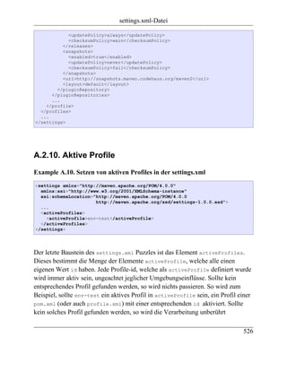 settings.xml-Datei

            <updatePolicy>always</updatePolicy>
            <checksumPolicy>warn</checksumPolicy>
          </releases>
          <snapshots>
            <enabled>true</enabled>
            <updatePolicy>never</updatePolicy>
            <checksumPolicy>fail</checksumPolicy>
          </snapshots>
          <url>http://snapshots.maven.codehaus.org/maven2</url>
          <layout>default</layout>
        </pluginRepository>
      </pluginRepositories>
      ...
    </profile>
  </profiles>
  ...
</settings>




A.2.10. Aktive Profile

Example A.10. Setzen von aktiven Profiles in der settings.xml
<settings xmlns="http://maven.apache.org/POM/4.0.0"
  xmlns:xsi="http://www.w3.org/2001/XMLSchema-instance"
  xsi:schemaLocation="http://maven.apache.org/POM/4.0.0
                      http://maven.apache.org/xsd/settings-1.0.0.xsd">
  ...
  <activeProfiles>
    <activeProfile>env-test</activeProfile>
  </activeProfiles>
</settings>




Der letzte Baustein des settings.xml Puzzles ist das Element activeProfiles.
Dieses bestimmt die Menge der Elemente activeProfile, welche alle einen
eigenen Wert id haben. Jede Profile-id, welche als activeProfile definiert wurde
wird immer aktiv sein, ungeachtet jeglicher Umgebungseinflüsse. Sollte kein
entsprechendes Profil gefunden werden, so wird nichts passieren. So wird zum
Beispiel, sollte env-test ein aktives Profil in activeProfile sein, ein Profil einer
pom.xml (oder auch profile.xml) mit einer entsprechenden id aktiviert. Sollte
kein solches Profil gefunden werden, so wird die Verarbeitung unberührt

                                                                                526
 