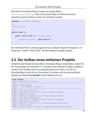 Ein einfaches Maven Projekt

Das Maven Archetype Plugin erzeugt eine einzige Klasse
com.sonatype.maven.App. Dies ist eine dreizeilige Java-Klasse mit einer
statischen main()-Funktion welche eine Nachricht ausgibt:
package org.sonatype.mavenbook;

/**
  * Hello world!
  *
  */
public class App
{
     public static void main( String[] args )
     {
         System.out.println( "Hello World!" );
     }
}


Der einfachste Maven Archetyp generiert das einfachst mögliche Programm: ein
Programm, welches "Hallo Welt!" auf der Standard-Ausgabe ausgibt.



3.3. Der Aufbau eines einfachen Projekts
Sobald Sie das Projekt mit dem Maven Archetype Plugin erstellt haben, indem Sie
die Anweisungen aus Abschnitt 3.2: Erstellen eines einfachen Projekts ausführen,
werden Sie es builden und als Anwendung paketieren wollen. Um dies zu
bewerkstelligen, rufen Sie im Verzeichnis in welchem sich die pom.xml-Datei
befindet den Befehl mvn install von der Befehlszeile auf.
$ mvn install
[INFO] Scanning for projects...
[INFO] ----------------------------------------------------------------------
[INFO] Building simple
[INFO]    task-segment: [install]
[INFO] ----------------------------------------------------------------------
[INFO] [resources:resources]
[INFO] Using default encoding to copy filtered resources.
[INFO] [compiler:compile]
[INFO] Compiling 1 source file to /simple/target/classes
[INFO] [resources:testResources]
[INFO] Using default encoding to copy filtered resources.
[INFO] [compiler:testCompile]
[INFO] Compiling 1 source file to /simple/target/test-classes
[INFO] [surefire:test]
[INFO] Surefire report directory: /simple/target/surefire-reports

                                                                               36
 