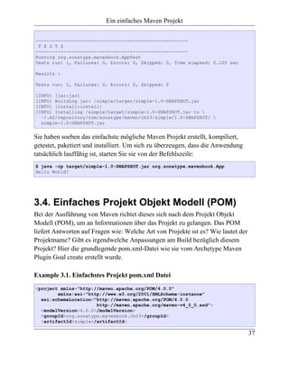 Ein einfaches Maven Projekt

-------------------------------------------------------
 T E S T S
-------------------------------------------------------
Running org.sonatype.mavenbook.AppTest
Tests run: 1, Failures: 0, Errors: 0, Skipped: 0, Time elapsed: 0.105 sec

Results :

Tests run: 1, Failures: 0, Errors: 0, Skipped: 0

[INFO] [jar:jar]
[INFO] Building jar: /simple/target/simple-1.0-SNAPSHOT.jar
[INFO] [install:install]
[INFO] Installing /simple/target/simple-1.0-SNAPSHOT.jar to 
  ~/.m2/repository/com/sonatype/maven/ch03/simple/1.0-SNAPSHOT/ 
  simple-1.0-SNAPSHOT.jar


Sie haben soeben das einfachste mögliche Maven Projekt erstellt, kompiliert,
getestet, paketiert und installiert. Um sich zu überzeugen, dass die Anwendung
tatsächlich lauffähig ist, starten Sie sie von der Befehlszeile:
$ java -cp target/simple-1.0-SNAPSHOT.jar org.sonatype.mavenbook.App
Hello World!




3.4. Einfaches Projekt Objekt Modell (POM)
Bei der Ausführung von Maven richtet dieses sich nach dem Projekt Objekt
Modell (POM), um an Informationen über das Projekt zu gelangen. Das POM
liefert Antworten auf Fragen wie: Welche Art von Projekte ist es? Wie lautet der
Projektname? Gibt es irgendwelche Anpassungen am Build bezüglich diesem
Projekt? Hier die grundlegende pom.xml-Datei wie sie vom Archetype Maven
Plugin Goal create erstellt wurde.

Example 3.1. Einfachstes Projekt pom.xml Datei
<project xmlns="http://maven.apache.org/POM/4.0.0"
        xmlns:xsi="http://www.w3.org/2001/XMLSchema-instance"
  xsi:schemaLocation="http://maven.apache.org/POM/4.0.0
                      http://maven.apache.org/maven-v4_0_0.xsd">
  <modelVersion>4.0.0</modelVersion>
  <groupId>org.sonatype.mavenbook.ch03</groupId>
  <artifactId>simple</artifactId>

                                                                                   37
 