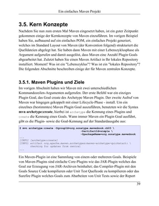 Ein einfaches Maven Projekt


3.5. Kern Konzepte
Nachdem Sie nun zum ersten Mal Maven eingesetzt haben, ist ein guter Zeitpunkt
gekommen einige der Kernkonzepte von Maven einzuführen. Im vorigen Beispiel
haben Sie, aufbauend auf ein einfaches POM, ein einfaches Projekt generiert,
welches im Standard Layout von Maven (der Konvention folgend) strukturiert die
Quelldateien abgelegt hat. Sie haben dann Maven mit einer Lebenszyklusphase als
Argument aufgerufen und damit ausgelöst, dass Maven eine Anzahl Plugin Goals
abgearbeitet hat. Zuletzt haben Sie einen Maven Artifact in Ihr lokales Repository
installiert. Moment! Was ist ein "Lebenszyklus"? Was ist ein "lokales Repository"?
Die folgenden Abschnitte beschreiben einige der für Maven zentralen Konzepte.


3.5.1. Maven Plugins und Ziele
Im vorigen Abschnitt haben wir Maven mit zwei unterschiedlichen
Kommandozeilen-Argumenten aufgerufen. Der erste Befehl war ein einziges
Plugin Goal, das Goal create des Archetype Maven Plugin. Der zweite Aufruf von
Maven war hingegen gekoppelt mit einer Lifecycle-Phase - install. Um ein
einzelnes (bestimmtes) Maven Plugin Goal auszuführen, benutzten wir die Syntax
mvn archetype:create, hierbei ist archetype die Kennung eines Plugins und
create die Kennung eines Goals. Wann immer Maven ein Plugin Goal ausführt,
gibt es die Plugin- sowie die Goal-Kennung auf der Standardausgabe aus:
$ mvn archetype:create -DgroupId=org.sonatype.mavenbook.ch03 
                                         -DartifactId=simple 
                                         -DpackageName=org.sonatype.mavenbook
...
[INFO] [archetype:create]
[INFO] artifact org.apache.maven.archetypes:maven-archetype-quickstart: 
       checking for updates from central
...


Ein Maven-Plugin ist eine Sammlung von einem oder mehreren Goals. Beispiele
von Maven-Plugins sind einfache Core-Plugins wie das JAR-Plugin welches das
Goal zur Erzeugung von JAR-Archiven beinhaltet; das Compiler-Plugin mit den
Goals Source Code kompilieren oder Unit Test Quellcode zu kompilieren oder das
Surefire Plugin welches Goals zum Abarbeiten von Unit Tests sowie der Report

                                                                                39
 