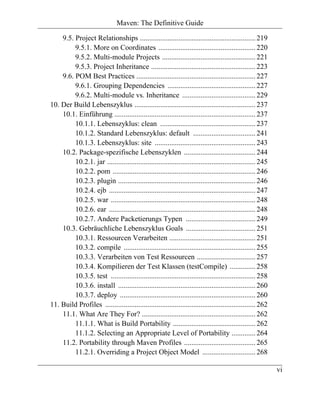 Maven: The Definitive Guide

    9.5. Project Relationships ............................................................... 219
         9.5.1. More on Coordinates ..................................................... 220
         9.5.2. Multi-module Projects ................................................... 221
         9.5.3. Project Inheritance ......................................................... 223
    9.6. POM Best Practices ................................................................. 227
         9.6.1. Grouping Dependencies ................................................ 227
         9.6.2. Multi-module vs. Inheritance ........................................ 229
10. Der Build Lebenszyklus .................................................................. 237
    10.1. Einführung ............................................................................. 237
         10.1.1. Lebenszyklus: clean .................................................... 237
         10.1.2. Standard Lebenszyklus: default .................................. 241
         10.1.3. Lebenszyklus: site ....................................................... 243
    10.2. Package-spezifische Lebenszyklen ....................................... 244
         10.2.1. jar ................................................................................. 245
         10.2.2. pom .............................................................................. 246
         10.2.3. plugin ........................................................................... 246
         10.2.4. ejb ................................................................................ 247
         10.2.5. war ............................................................................... 248
         10.2.6. ear ................................................................................ 248
         10.2.7. Andere Packetierungs Typen ...................................... 249
    10.3. Gebräuchliche Lebenszyklus Goals ...................................... 251
         10.3.1. Ressourcen Verarbeiten ............................................... 251
         10.3.2. compile ........................................................................ 255
         10.3.3. Verarbeiten von Test Ressourcen ................................ 257
         10.3.4. Kompilieren der Test Klassen (testCompile) .............. 258
         10.3.5. test ............................................................................... 258
         10.3.6. install ........................................................................... 260
         10.3.7. deploy .......................................................................... 260
11. Build Profiles .................................................................................. 262
    11.1. What Are They For? .............................................................. 262
         11.1.1. What is Build Portability ............................................. 262
         11.1.2. Selecting an Appropriate Level of Portability ............. 264
    11.2. Portability through Maven Profiles ....................................... 265
         11.2.1. Overriding a Project Object Model ............................. 268

                                                                                                             vi
 