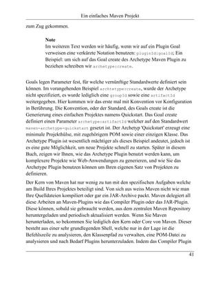 Ein einfaches Maven Projekt

zum Zug gekommen.

         Note
         Im weiteren Text werden wir häufig, wenn wir auf ein Plugin Goal
         verweisen eine verkürzte Notation benutzen: pluginId:goalId; Ein
         Beispiel: um sich auf das Goal create des Archetype Maven Plugin zu
         beziehen schreiben wir archetype:create.


Goals legen Parameter fest, für welche vernünftige Standardwerte definiert sein
können. Im vorangehenden Beispiel archtetype:create, wurde der Archetype
nicht spezifiziert, es wurde lediglich eine groupId sowie eine artifactId
weitergegeben. Hier kommen wir das erste mal mit Konvention vor Konfiguration
in Berührung. Die Konvention, oder der Standard, des Goals create ist die
Generierung eines einfachen Projektes namens Quickstart. Das Goal create
definiert einen Parameter archetype:artifactId welcher auf den Standardwert
maven-archetype-quickstart gesetzt ist. Der Archetyp 'Quickstart' erzeugt eine
minimale Projekthülse, mit zugehörigem POM sowie einer einzigen Klasse. Das
Archetype Plugin ist wesentlich mächtiger als dieses Beispiel andeutet, jedoch ist
es eine gute Möglichkeit, um neue Projekte schnell zu starten. Später in diesem
Buch, zeigen wir Ihnen, wie das Archetype Plugin benutzt werden kann, um
komplexere Projekte wie Web-Anwendungen zu generieren, und wie Sie das
Archetype Plugin benutzen können um Ihren eigenen Satz von Projekten zu
definieren.
Der Kern von Maven hat nur wenig zu tun mit den spezifischen Aufgaben welche
am Build Ihres Projektes beteiligt sind. Von sich aus weiss Maven nicht wie man
Ihre Quelldateien kompiliert oder gar ein JAR-Archive packt. Maven delegiert all
diese Arbeiten an Maven-Plugins wie das Compiler Plugin oder das JAR-Plugin.
Diese können, sobald sie gebraucht werden, aus dem zentralen Maven Repository
heruntergeladen und periodisch aktualisiert werden. Wenn Sie Maven
herunterladen, so bekommen Sie lediglich den Kern oder Core von Maven. Dieser
besteht aus einer sehr grundlegenden Shell, welche nur in der Lage ist die
Befehlszeile zu analysieren, den Klassenpfad zu verwalten, eine POM-Datei zu
analysieren und nach Bedarf Plugins herunterzuladen. Indem das Compiler Plugin

                                                                                41
 